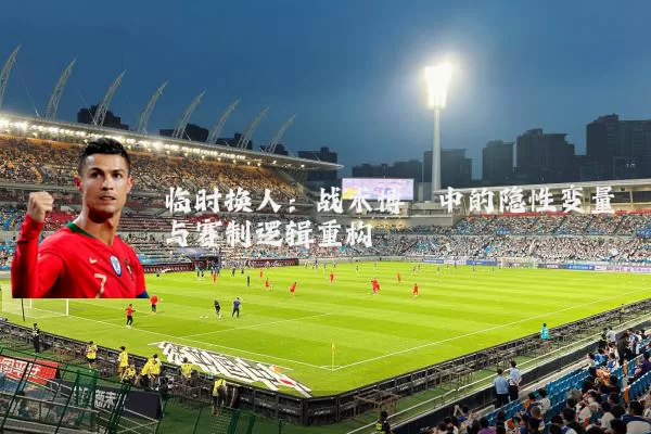 临时换人：战术博弈中的隐性变量与赛制逻辑重构